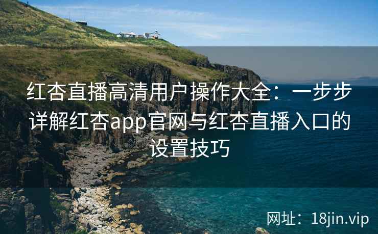红杏直播高清用户操作大全：一步步详解红杏app官网与红杏直播入口的设置技巧