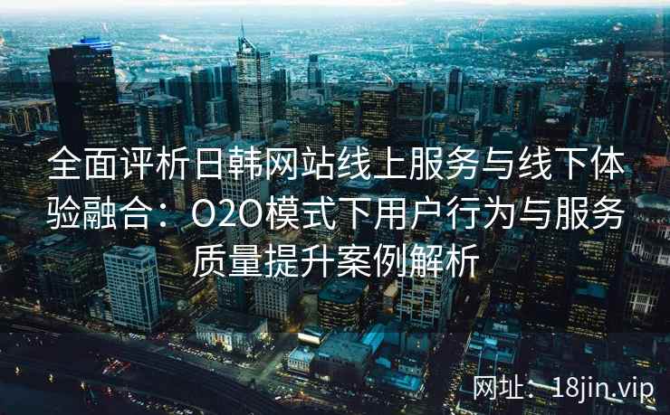 全面评析日韩网站线上服务与线下体验融合：O2O模式下用户行为与服务质量提升案例解析