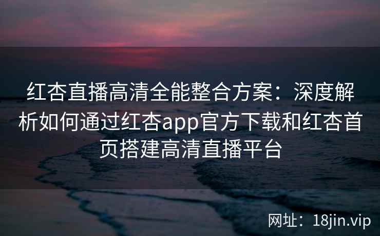 红杏直播高清全能整合方案:深度解析如何通过红杏app官方下载和红杏首页搭建高清直播平台 红杏直播高清全能整合方案:深度解析如何通过红杏app官方下载和红杏首页搭建高清直播平台