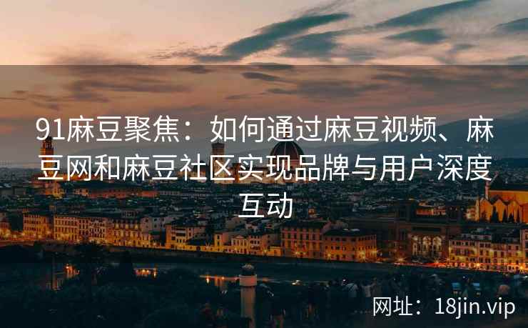 91麻豆聚焦:如何通过麻豆视频、麻豆网和麻豆社区实现品牌与用户深度互动 91麻豆聚焦:如何通过麻豆视频、麻豆网和麻豆社区实现品牌与用户深度互动