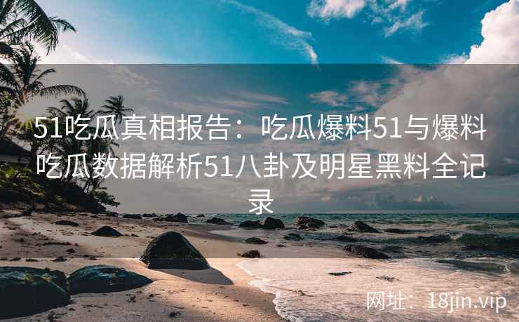 51吃瓜真相报告：吃瓜爆料51与爆料吃瓜数据解析51八卦及明星黑料全记录