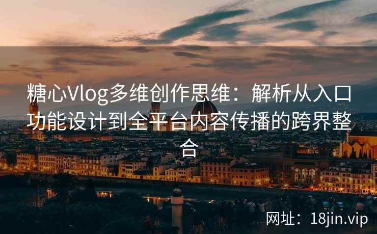 糖心Vlog多维创作思维:解析从入口功能设计到全平台内容传播的跨界整合 糖心Vlog多维创作思维:解析从入口功能设计到全平台内容传播的跨界整合