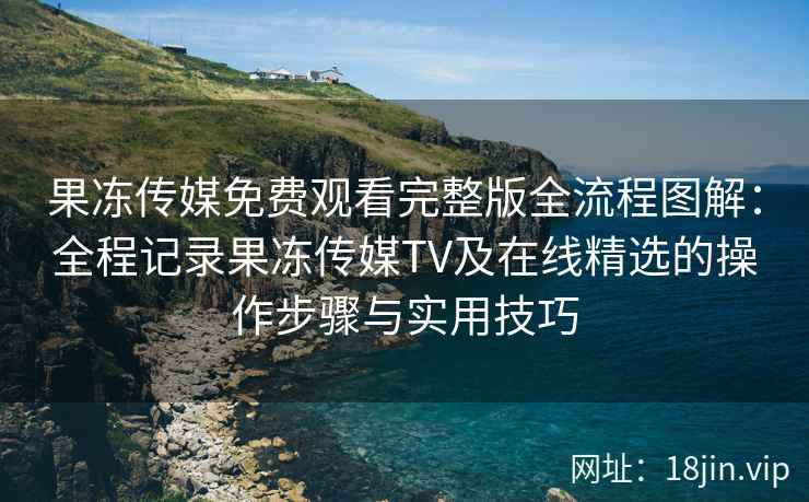 果冻传媒免费观看完整版全流程图解：全程记录果冻传媒TV及在线精选的操作步骤与实用技巧