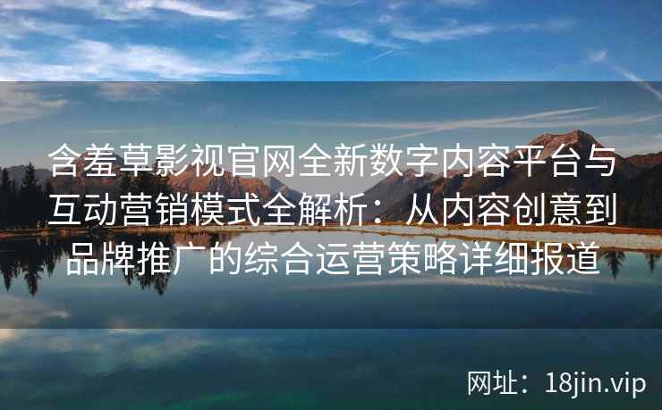 含羞草影视官网全新数字内容平台与互动营销模式全解析:从内容创意到品牌推广的综合运营策略详细报道 含羞草影视官网全新数字内容平台与互动营销模式全解析:从内容创意到品牌推广的综合运营策略详细报道