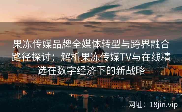 果冻传媒品牌全媒体转型与跨界融合路径探讨:解析果冻传媒TV与在线精选在数字经济下的新战略 果冻传媒品牌全媒体转型与跨界融合路径探讨:解析果冻传媒TV与在线精选在数字经济下的新战略